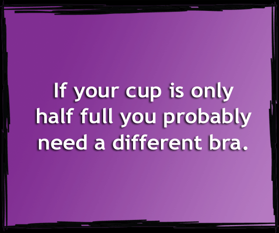 If your cup is only half full, you probably need a new bra.