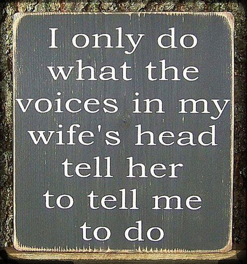 A funny saying on a board says, I only do waht the voices in my wifes head tell her to tell me to do.
