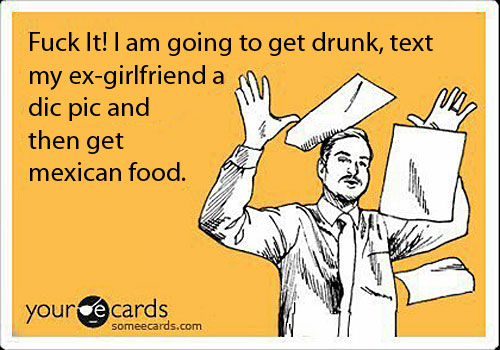 Man says he is going to get drunk, text his ex-girfriend a dic pic and then get mexican food.