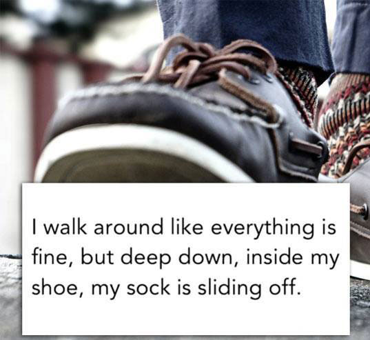 I walk around like everything is fine, but deep down, inside my shoe, my sock is sliding off.