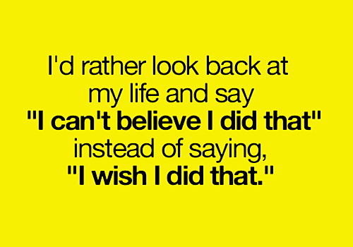 I'd rather look back at my life and say, I can't believe I did that, instead of saying, I wish I did that.