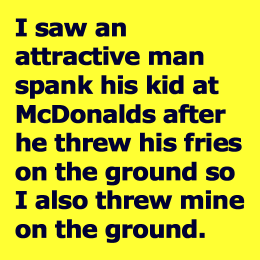 I saw an attractive man spank his id at McDonalds after he threw his fries on the ground so I also threw mine on the ground.