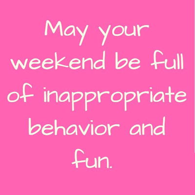 May your weekend be full of inappropriatebehavior and fun.
