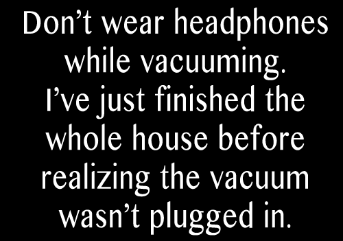 Don't wear headphones while vacuuming. I just finished the whole house and realized it wasn't plugged in, a funny saying. 