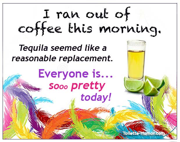 SI ran out of coffee this morning. Replaced it with tequila. My, everyone is SO PRETTY today