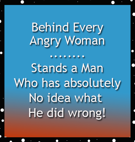 Behind every angry woman stands a man who has no idea why, a funny saying.