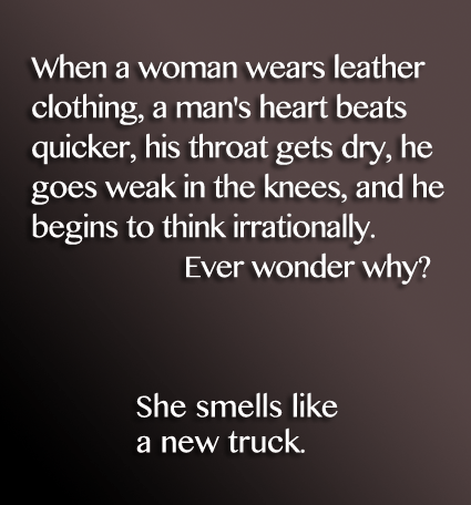 Funny saying. When a woman wears leather clothing, a man's heart beats quicker, his throat gets dry, he goes weak in the knees, and he begins to think irrationally. Because, She smells like a new truck.