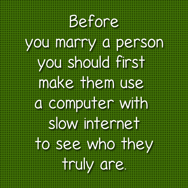 Before you marry a person you should first sit them down and make them use a computer with slow internet to see who they truly are.