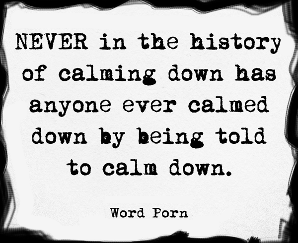 Never in the history of calming down has anyone ever calmed down by being told to calm down.