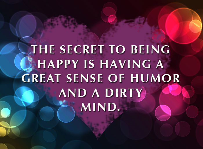 The secret to being happy is having a gret sense of humor and a dirty mind.