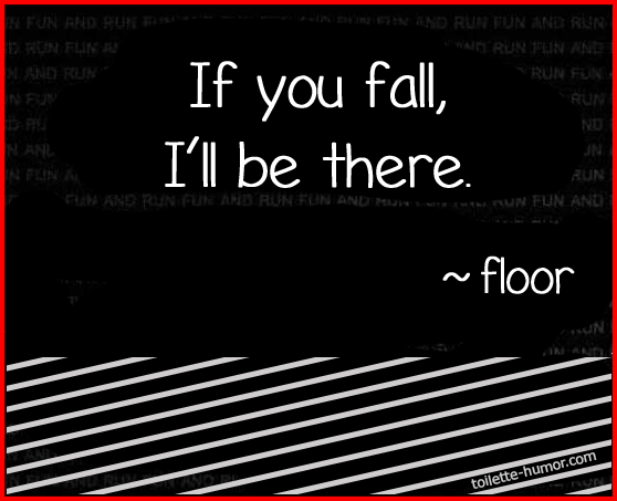 If you fall, I'll be there, signed, the floor.
